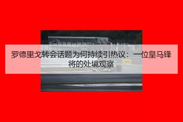 罗德里戈转会话题为何持续引热议：一位皇马锋将的处境观察